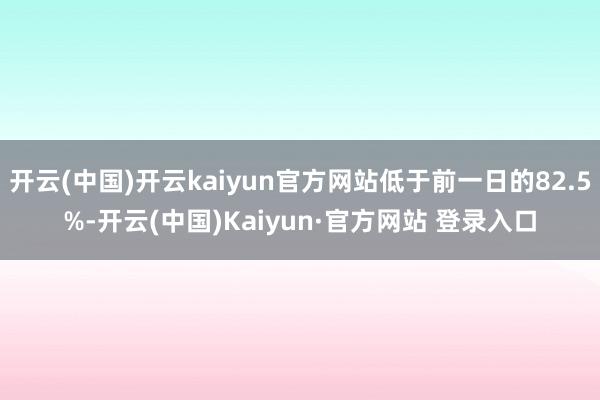 开云(中国)开云kaiyun官方网站低于前一日的82.5%-开云(中国)Kaiyun·官方网站 登录入口