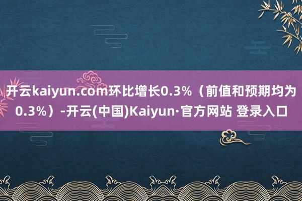 开云kaiyun.com环比增长0.3%(前值和预期均为0.3%)-开云(中国)Kaiyun·官方网站 登录入口