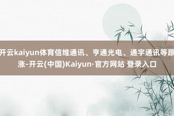 开云kaiyun体育信维通讯、亨通光电、通宇通讯等跟涨-开云