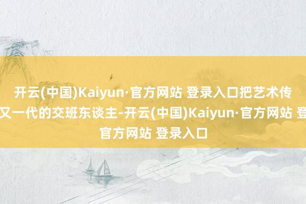 开云(中国)Kaiyun·官方网站 登录入口把艺术传给一代又