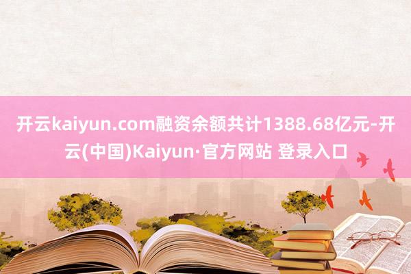 开云kaiyun.com融资余额共计1388.68亿元-开云(中国)Kaiyun·官方网站 登录入口