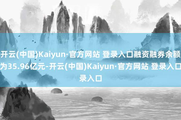 开云(中国)Kaiyun·官方网站 登录入口融资融券余额为35.96亿元-开云(中国)Kaiyun·官方网站 登录入口