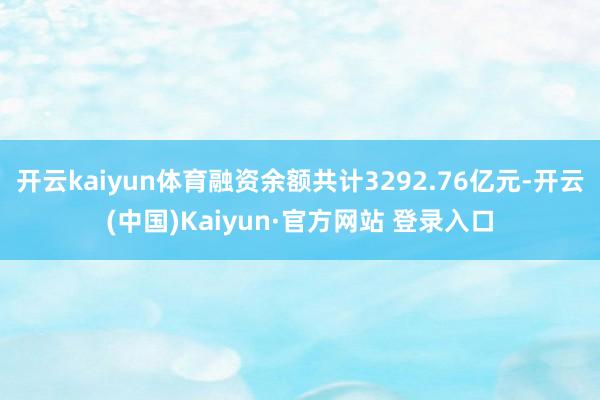 开云kaiyun体育融资余额共计3292.76亿元-开云(中国)Kaiyun·官方网站 登录入口