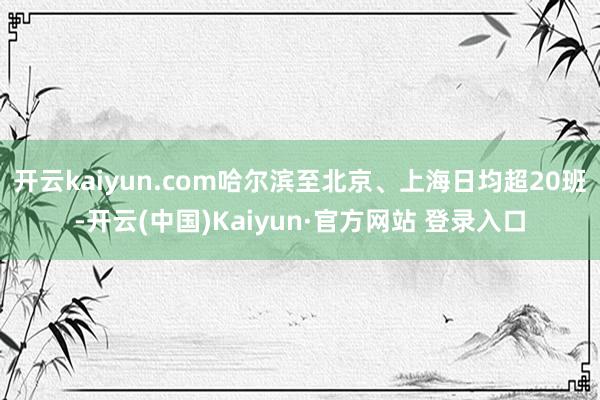 开云kaiyun.com哈尔滨至北京、上海日均超20班-开云