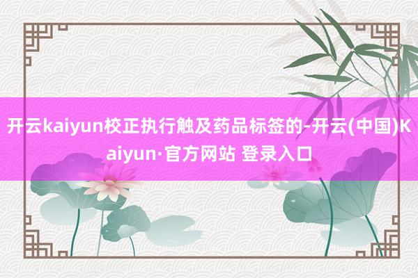 开云kaiyun校正执行触及药品标签的-开云(中国)Kaiyun·官方网站 登录入口