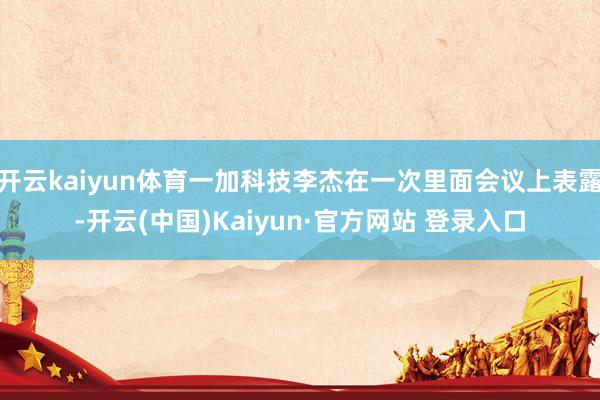 开云kaiyun体育一加科技李杰在一次里面会议上表露-开云(中国)Kaiyun·官方网站 登录入口