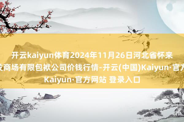 开云kaiyun体育2024年11月26日河北省怀来县京西果菜批发商场有限包袱公司价钱行情-开云(中国)Kaiyun·官方网站 登录入口