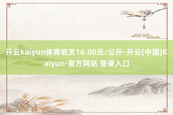 开云kaiyun体育收支16.00元/公斤-开云(中国)Ka