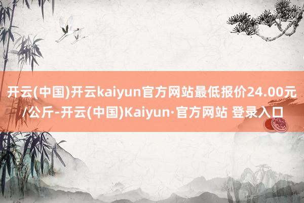 开云(中国)开云kaiyun官方网站最低报价24.00元/公斤-开云(中国)Kaiyun·官方网站 登录入口