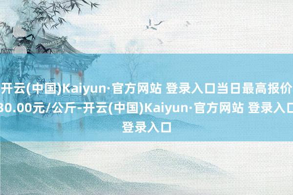 开云(中国)Kaiyun·官方网站 登录入口当日最高报价30.00元/公斤-开云(中国)Kaiyun·官方网站 登录入口