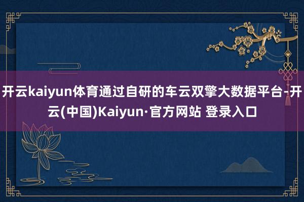 开云kaiyun体育通过自研的车云双擎大数据平台-开云(中国