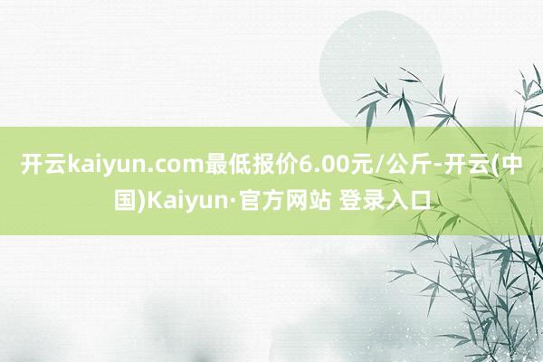 开云kaiyun.com最低报价6.00元/公斤-开云(中国