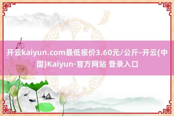 开云kaiyun.com最低报价3.60元/公斤-开云(中国)Kaiyun·官方网站 登录入口
