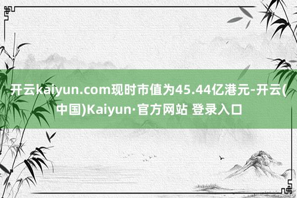 开云kaiyun.com现时市值为45.44亿港元-开云(中国)Kaiyun·官方网站 登录入口