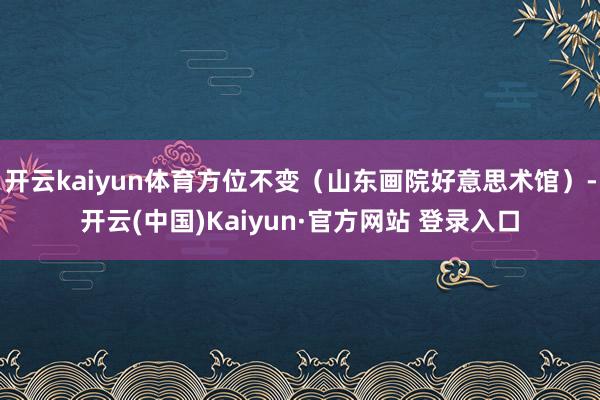 开云kaiyun体育方位不变（山东画院好意思术馆）-开云(中