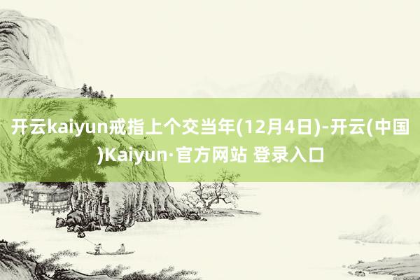 开云kaiyun戒指上个交当年(12月4日)-开云(中国)Kaiyun·官方网站 登录入口