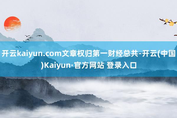 开云kaiyun.com文章权归第一财经总共-开云(中国)K