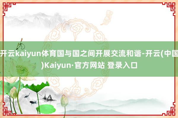开云kaiyun体育国与国之间开展交流和谐-开云(中国)Ka