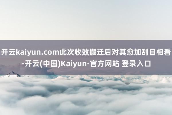 开云kaiyun.com此次收效搬迁后对其愈加刮目相看-开云(中国)Kaiyun·官方网站 登录入口