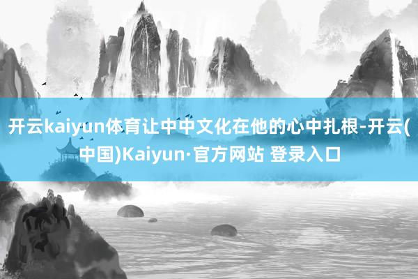 开云kaiyun体育让中中文化在他的心中扎根-开云(中国)K