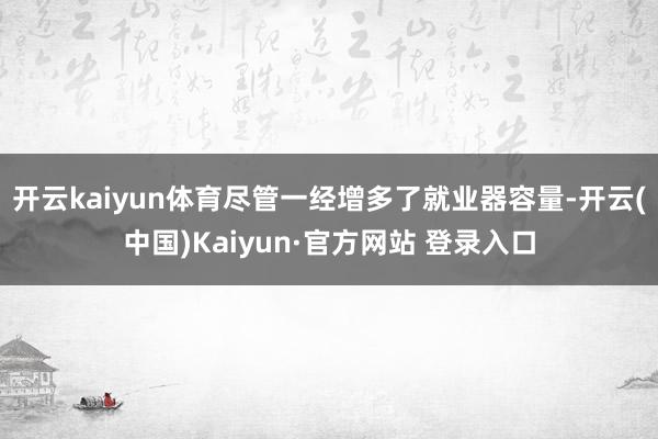开云kaiyun体育尽管一经增多了就业器容量-开云(中国)Kaiyun·官方网站 登录入口
