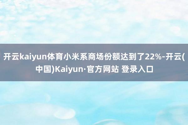开云kaiyun体育小米系商场份额达到了22%-开云(中国)Kaiyun·官方网站 登录入口