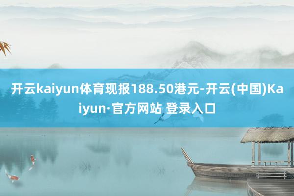 开云kaiyun体育现报188.50港元-开云(中国)Kaiyun·官方网站 登录入口