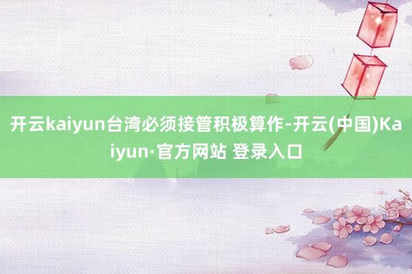开云kaiyun台湾必须接管积极算作-开云(中国)Kaiyun·官方网站 登录入口