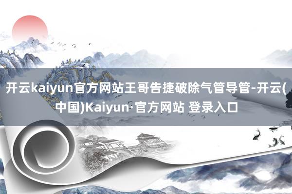 开云kaiyun官方网站王哥告捷破除气管导管-开云(中国)Kaiyun·官方网站 登录入口