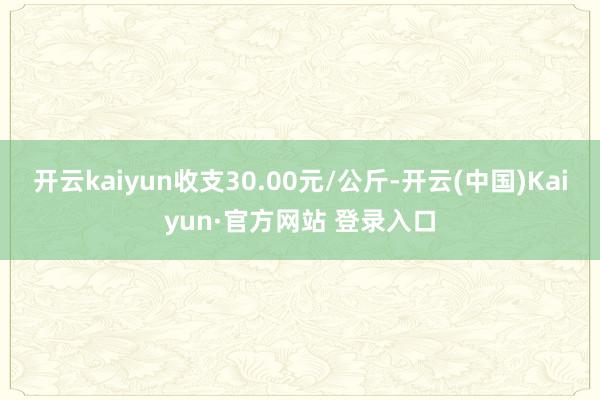 开云kaiyun收支30.00元/公斤-开云(中国)Kaiy