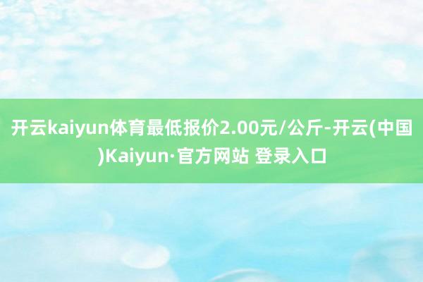 开云kaiyun体育最低报价2.00元/公斤-开云(中国)K