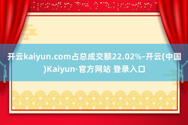 开云kaiyun.com占总成交额22.02%-开云(中国)Kaiyun·官方网站 登录入口
