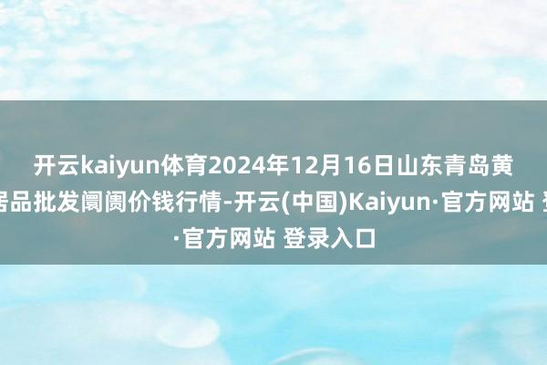 开云kaiyun体育2024年12月16日山东青岛黄河路农居品批发阛阓价钱行情-开云(中国)Kaiyun·官方网站 登录入口