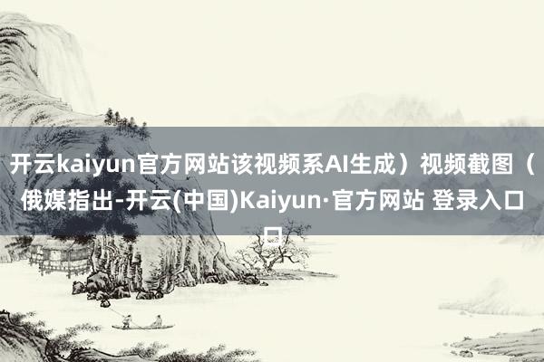 开云kaiyun官方网站该视频系AI生成）视频截图（俄媒指出-开云(中国)Kaiyun·官方网站 登录入口
