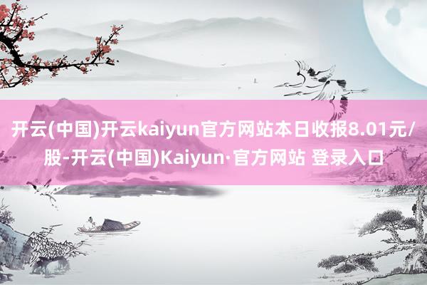 开云(中国)开云kaiyun官方网站本日收报8.01元/股-开云(中国)Kaiyun·官方网站 登录入口