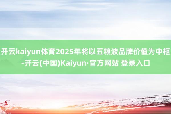 开云kaiyun体育2025年将以五粮液品牌价值为中枢-开云(中国)Kaiyun·官方网站 登录入口
