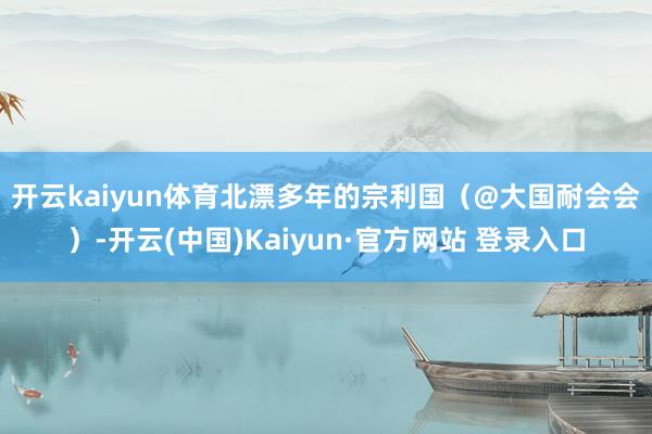 开云kaiyun体育　　北漂多年的宗利国（@大国耐会会）-开云(中国)Kaiyun·官方网站 登录入口
