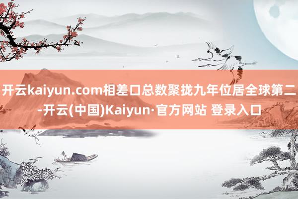 开云kaiyun.com相差口总数聚拢九年位居全球第二-开云(中国)Kaiyun·官方网站 登录入口