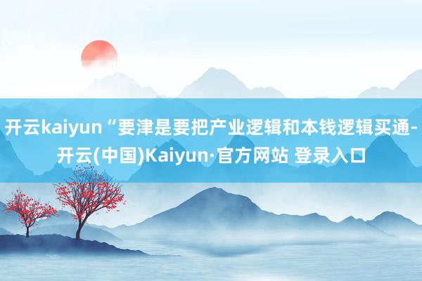 开云kaiyun“要津是要把产业逻辑和本钱逻辑买通-开云(中国)Kaiyun·官方网站 登录入口