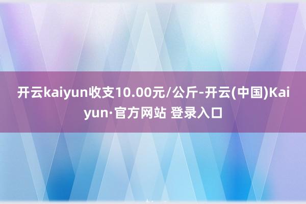 开云kaiyun收支10.00元/公斤-开云(中国)Kaiyun·官方网站 登录入口