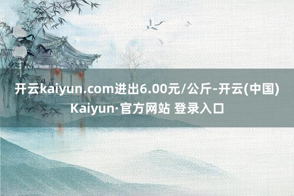 开云kaiyun.com进出6.00元/公斤-开云(中国)Kaiyun·官方网站 登录入口