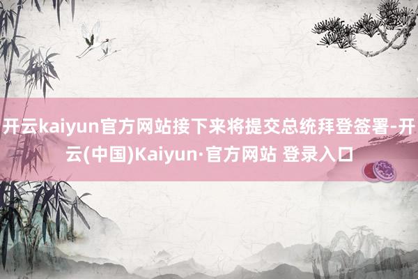 开云kaiyun官方网站接下来将提交总统拜登签署-开云(中国)Kaiyun·官方网站 登录入口