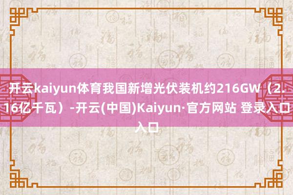 开云kaiyun体育我国新增光伏装机约216GW（2.16亿千瓦）-开云(中国)Kaiyun·官方网站 登录入口