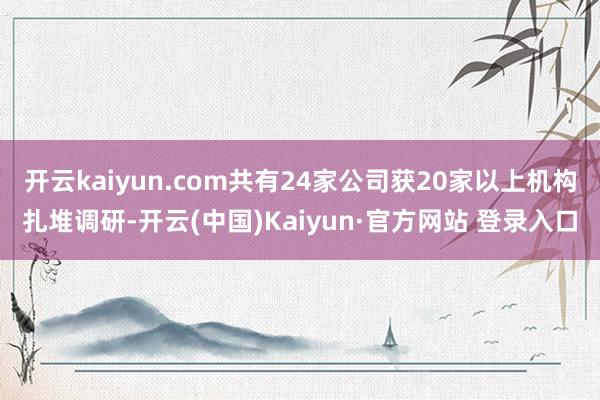 开云kaiyun.com共有24家公司获20家以上机构扎堆调研-开云(中国)Kaiyun·官方网站 登录入口
