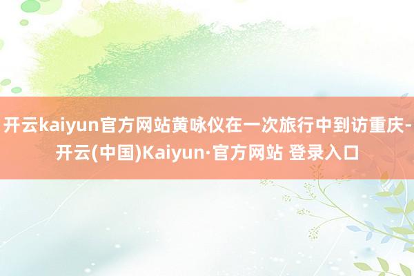 开云kaiyun官方网站黄咏仪在一次旅行中到访重庆-开云(中国)Kaiyun·官方网站 登录入口