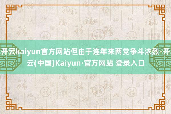 开云kaiyun官方网站但由于连年来两党争斗浓烈-开云(中国)Kaiyun·官方网站 登录入口
