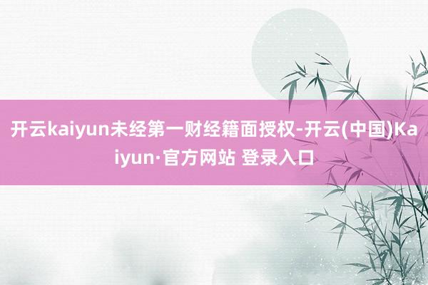 开云kaiyun未经第一财经籍面授权-开云(中国)Kaiyun·官方网站 登录入口