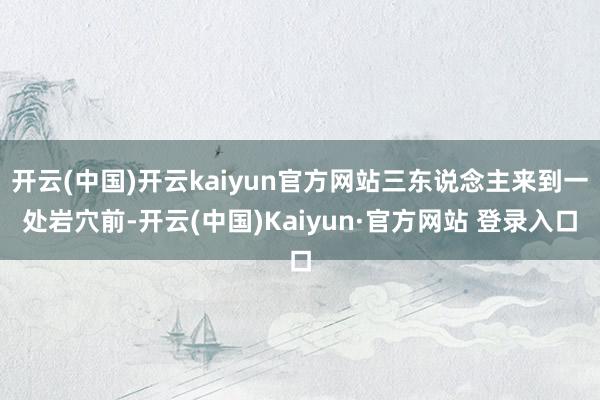开云(中国)开云kaiyun官方网站三东说念主来到一处岩穴前-开云(中国)Kaiyun·官方网站 登录入口