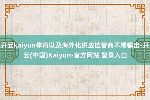 开云kaiyun体育以及海外化供应链智商不竭输出-开云(中国)Kaiyun·官方网站 登录入口