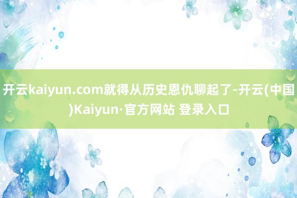 开云kaiyun.com就得从历史恩仇聊起了-开云(中国)Kaiyun·官方网站 登录入口
